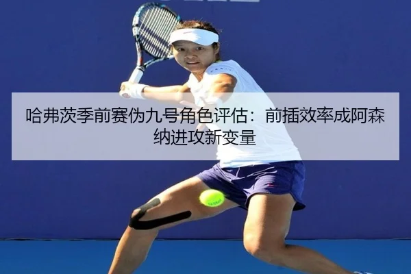 哈弗茨季前赛伪九号角色评估：前插效率成阿森纳进攻新变量